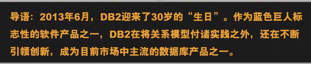 导语：2013年6月，DB2迎来了30岁的“生日”。作为蓝色巨人标志性的软件产品之一，DB2在将关系模型付诸实践之外，还在不断引领创新，成为目前市场中主流的数据库产品之一。